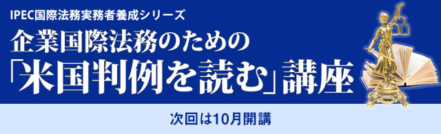 IPEC国際法務実務者養成シリーズ　企業国際法務のための「米国判例を読む」講座　2013年 7/13(土),20(土)14：00〜17：15　7/27(土)14：00〜15：30