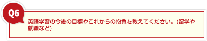 ６、英語学習の今後の目標やこれからの抱負を教えてください。(留学や就職など)