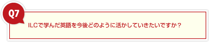 ７、ILCで学んだ英語を今後どのように活かしていきたいですか？