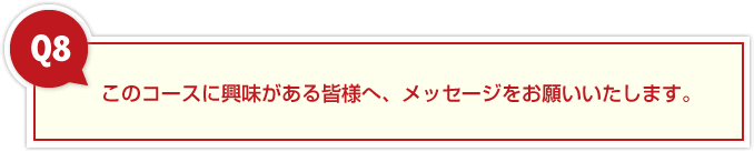 8、このコースに興味がある皆様へ、メッセージをお願いいたします。