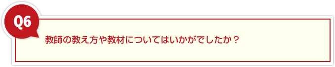 ６、教師の教え方や教材についてはいかがでしたか？