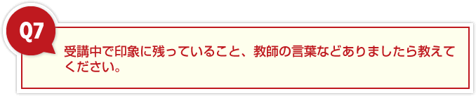7、受講中で印象に残っていること、教師の言葉などありましたら教えてください。